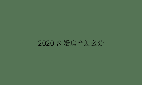 2020离婚房产怎么分(2021年离婚房产如何分割)